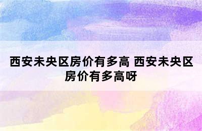 西安未央区房价有多高 西安未央区房价有多高呀